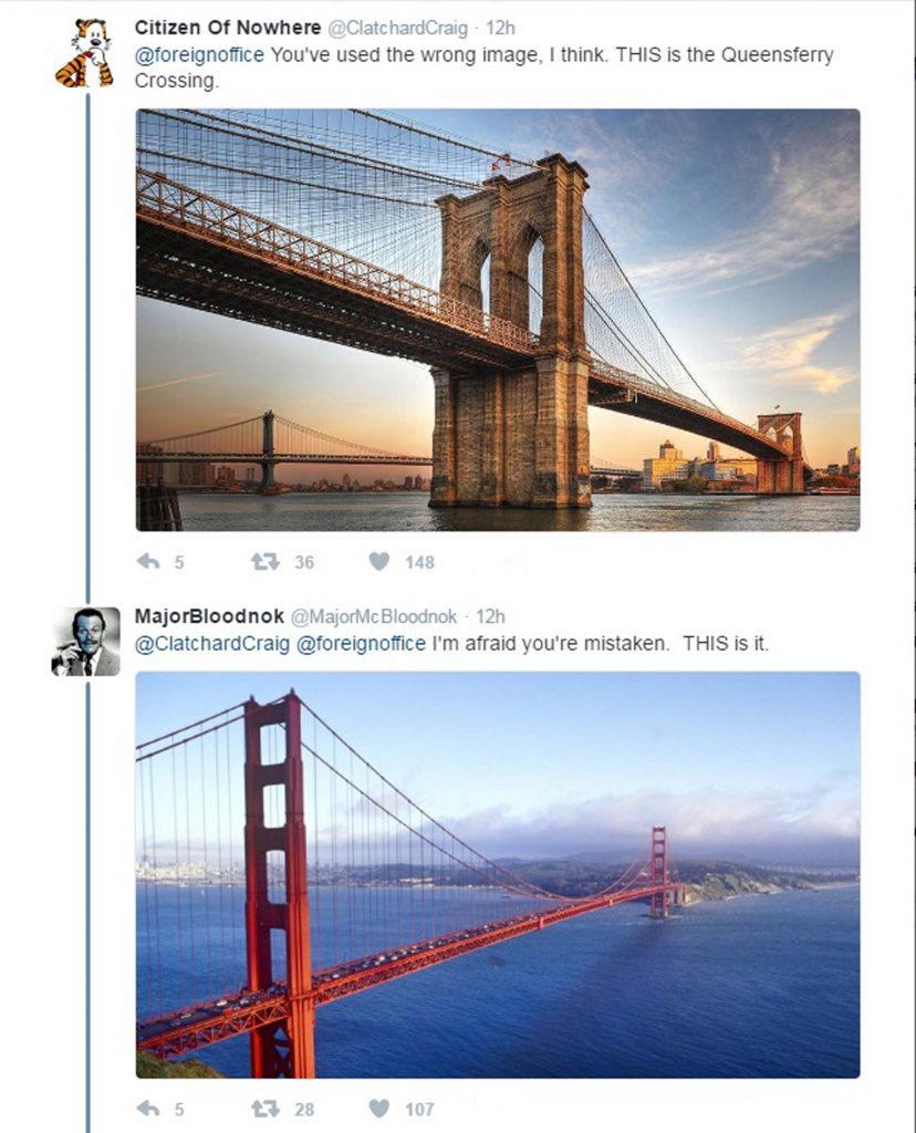 THE Foreign Office has been ridiculed for tweeting a photo of the wrong bridge in a post about the Queensferry Crossing. Blundering bureaucrats posted a picture of the 126-year-old Forth Bridge rather than the almost-complete, state-of-the-art, £1.35bn road bridge. The Foreign Office official Twitter account stated: "Opening in 2017, the 2.7 km Queensferry Crossing will be the longest 3 tower cable-stayed bridge in the world #DesignisGREAT #GlobalBritain" Accompanying the tweet was an image of the iconic, red-painted Forth Bridge, taken before work had even started on the Queensferry Crossing. Jokers started tweeting pictures of other world-famous bridges, claiming it was the Queensferry Crossing.