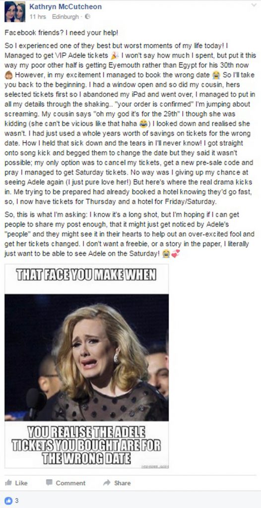AN Adele superfan spent hundreds of pounds getting VIP tickets to see her idol in London - and then discovered she had booked the wrong date. Devastated Kathryn McCutcheon is now publicly pleading with the star's management on social media to help her see the show. Kathryn, from Edinburgh, says she spent a whole year's savings on the trip but the sellers won't let her change her date. The 24-year-old bought two tickets worth up to £175 as well as booking a hotel in London. Together with travel, food and concert souvenirs, the trip is likely to set Kathryn back in the region of £800. Kathryn admits she spent so much her other half is having to go to Eyemouth rather than Egypt for his 30th. Kathryn thought she had booked for herself and her mum for Saturday, July 1, only to discover she had accidentally selected tickets for the show on Thursday, June 29. Her mum cannot get off work to make the midweek trip and tickets for the Saturday show are now selling for over £9,000 each. To make matters even worse, she booked the "right" night for the hotel but cannot use the accommodation.